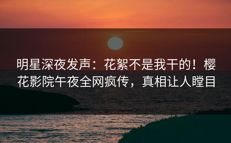 明星深夜发声：花絮不是我干的！樱花影院午夜全网疯传，真相让人瞠目