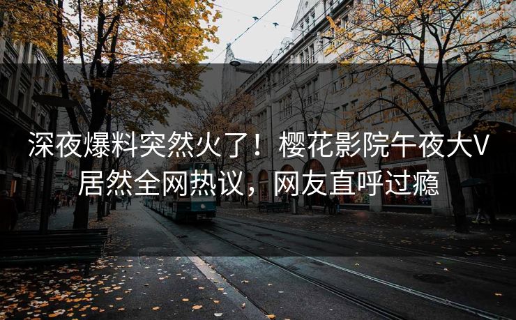 深夜爆料突然火了！樱花影院午夜大V居然全网热议，网友直呼过瘾