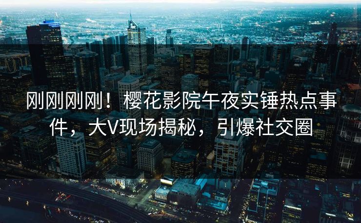 刚刚刚刚！樱花影院午夜实锤热点事件，大V现场揭秘，引爆社交圈
