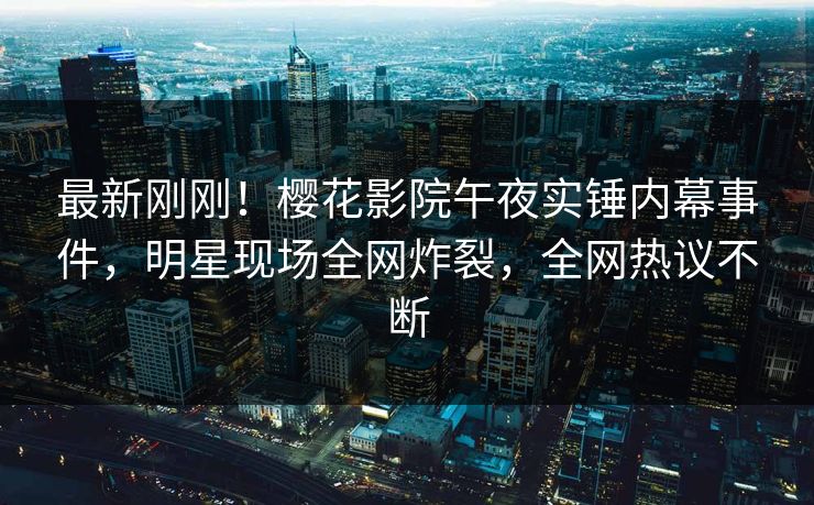 最新刚刚！樱花影院午夜实锤内幕事件，明星现场全网炸裂，全网热议不断