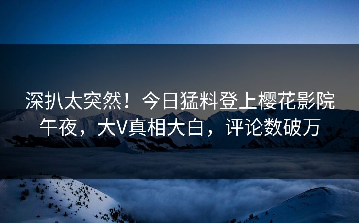 深扒太突然！今日猛料登上樱花影院午夜，大V真相大白，评论数破万