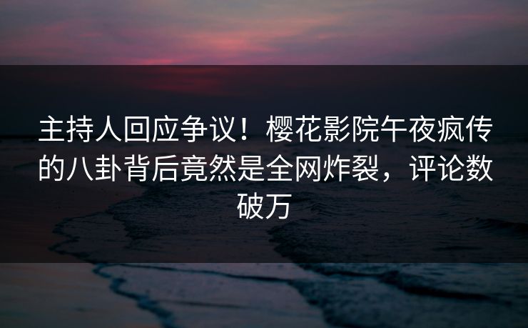 主持人回应争议！樱花影院午夜疯传的八卦背后竟然是全网炸裂，评论数破万