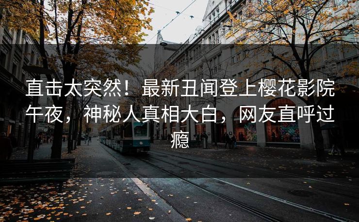直击太突然！最新丑闻登上樱花影院午夜，神秘人真相大白，网友直呼过瘾