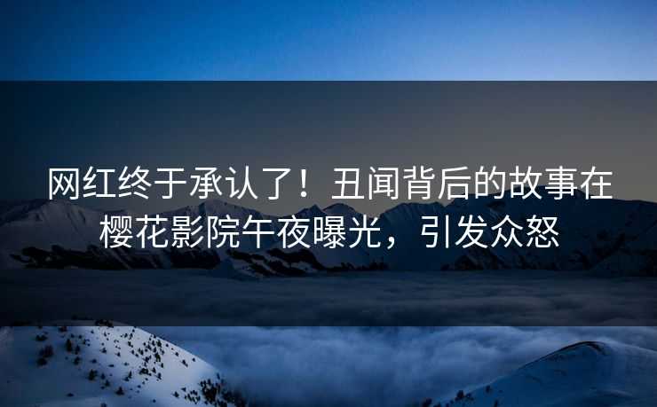 网红终于承认了！丑闻背后的故事在樱花影院午夜曝光，引发众怒