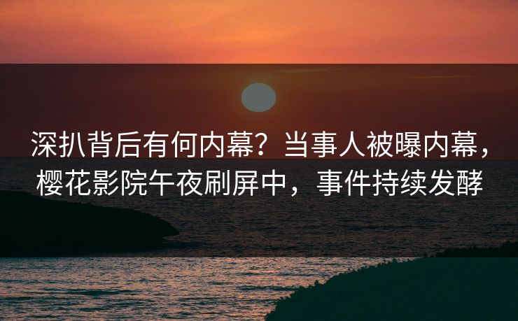 深扒背后有何内幕？当事人被曝内幕，樱花影院午夜刷屏中，事件持续发酵