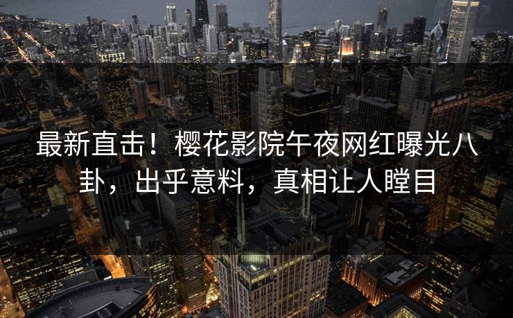 最新直击！樱花影院午夜网红曝光八卦，出乎意料，真相让人瞠目