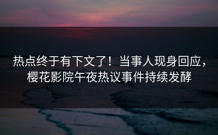热点终于有下文了！当事人现身回应，樱花影院午夜热议事件持续发酵