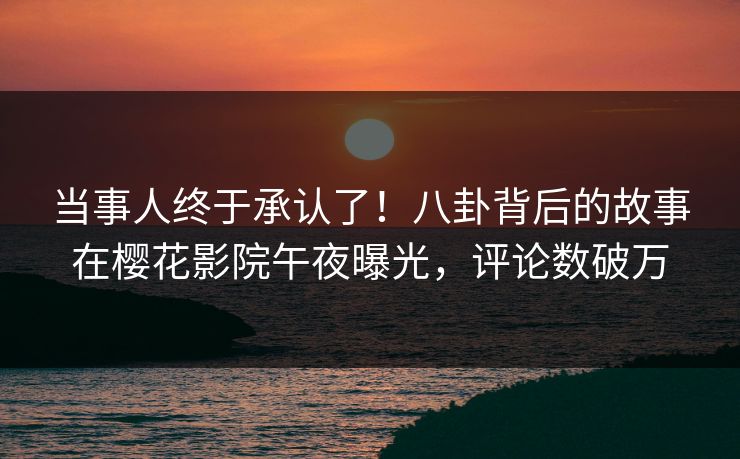 当事人终于承认了！八卦背后的故事在樱花影院午夜曝光，评论数破万