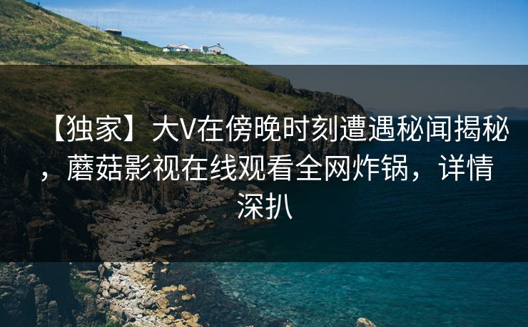 【独家】大V在傍晚时刻遭遇秘闻揭秘，蘑菇影视在线观看全网炸锅，详情深扒