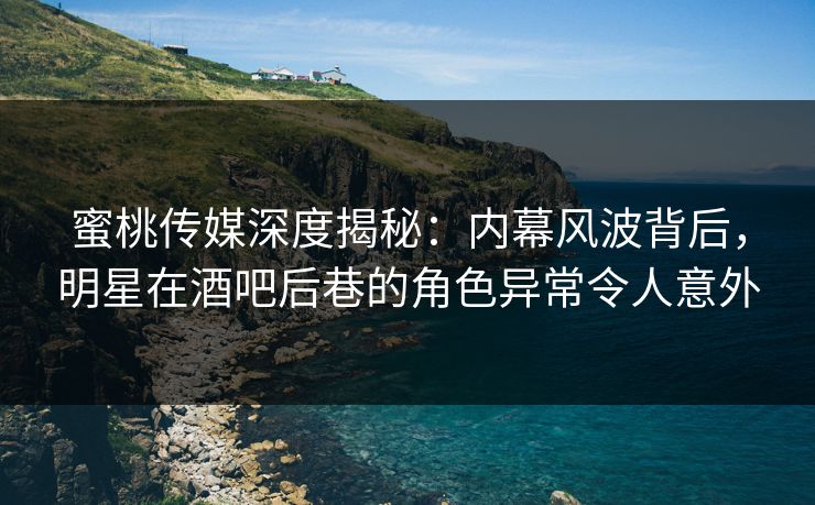 蜜桃传媒深度揭秘：内幕风波背后，明星在酒吧后巷的角色异常令人意外