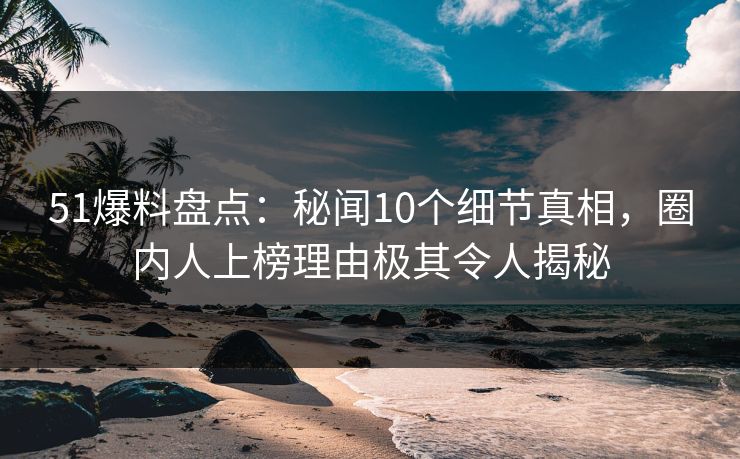 51爆料盘点：秘闻10个细节真相，圈内人上榜理由极其令人揭秘