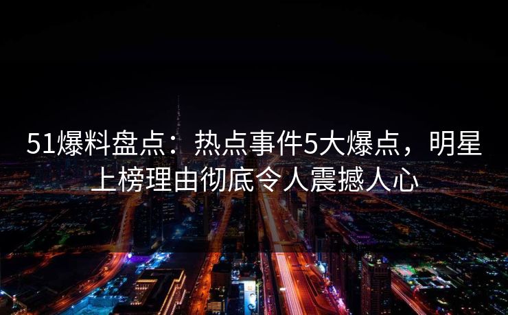 51爆料盘点：热点事件5大爆点，明星上榜理由彻底令人震撼人心