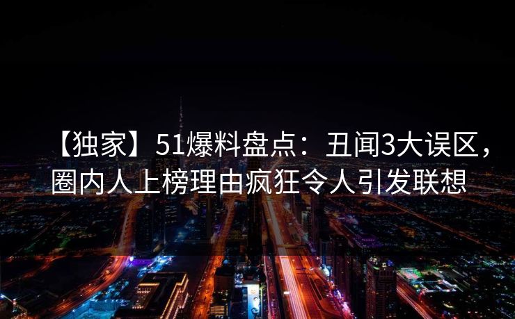 【独家】51爆料盘点：丑闻3大误区，圈内人上榜理由疯狂令人引发联想