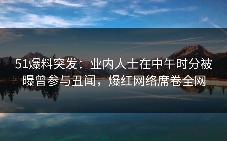 51爆料突发：业内人士在中午时分被曝曾参与丑闻，爆红网络席卷全网