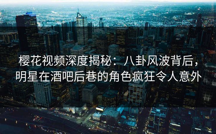 樱花视频深度揭秘：八卦风波背后，明星在酒吧后巷的角色疯狂令人意外