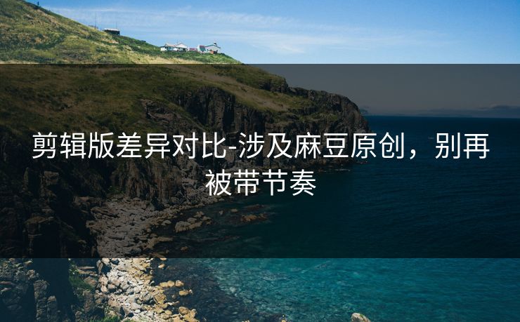 剪辑版差异对比-涉及麻豆原创,别再被带节奏 剪辑版差异对比-涉及麻豆原创,别再被带节奏