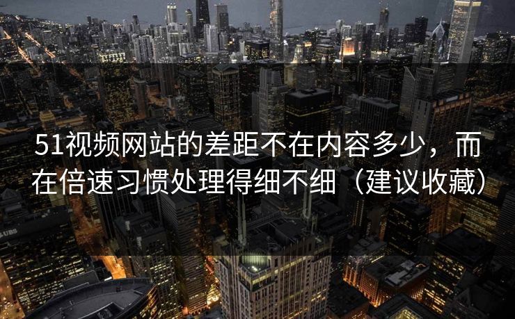 51视频网站的差距不在内容多少，而在倍速习惯处理得细不细（建议收藏）