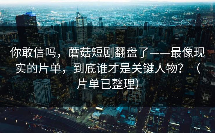 你敢信吗，蘑菇短剧翻盘了——最像现实的片单，到底谁才是关键人物？（片单已整理）
