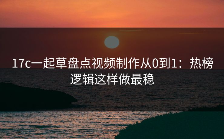 17c一起草盘点视频制作从0到1：热榜逻辑这样做最稳